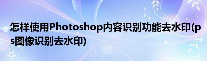 怎樣使用Photoshop內(nèi)容識(shí)別功能去水印(ps圖像識(shí)別去水印)