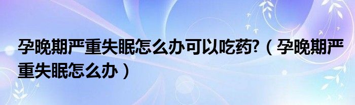 孕晚期嚴(yán)重失眠怎么辦可以吃藥?（孕晚期嚴(yán)重失眠怎么辦）