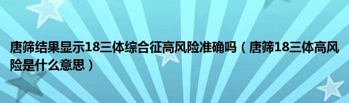 唐篩結(jié)果顯示18三體綜合征高風險準確嗎（唐篩18三體高風險是什么意思）