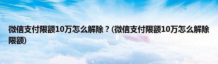 微信支付限額10萬(wàn)怎么解除？(微信支付限額10萬(wàn)怎么解除限額)