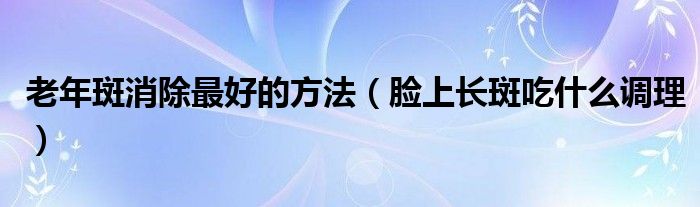 老年斑消除最好的方法（臉上長斑吃什么調(diào)理）