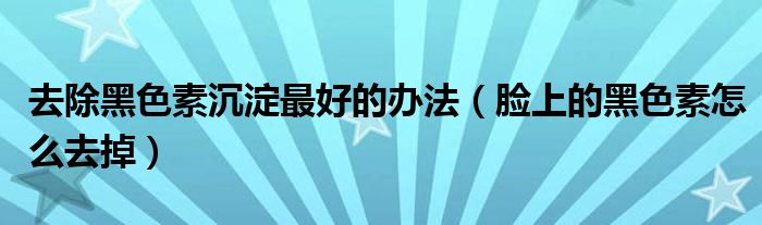 去除黑色素沉淀最好的辦法（臉上的黑色素怎么去掉）