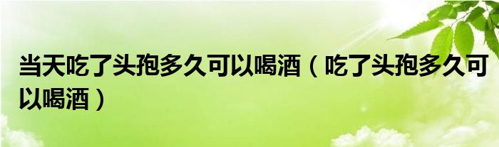 當(dāng)天吃了頭孢多久可以喝酒（吃了頭孢多久可以喝酒）