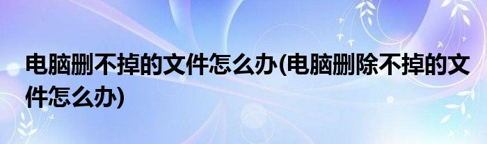 電腦刪不掉的文件怎么辦(電腦刪除不掉的文件怎么辦)