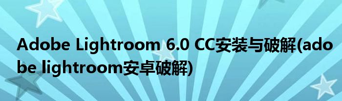 Adobe Lightroom 6.0 CC安裝與破解(adobe lightroom安卓破解)