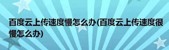 百度云上傳速度慢怎么辦(百度云上傳速度很慢怎么辦)