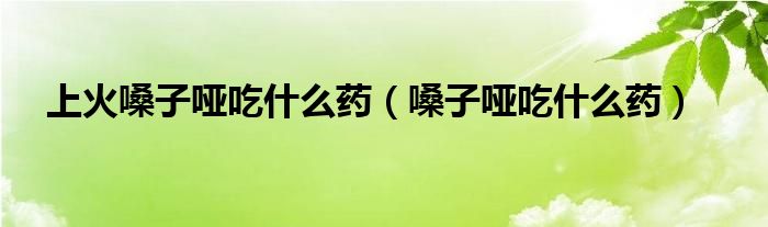 上火嗓子啞吃什么藥（嗓子啞吃什么藥）