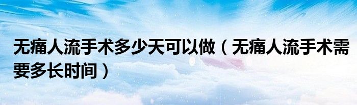 無痛人流手術(shù)多少天可以做（無痛人流手術(shù)需要多長時間）