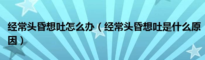 經(jīng)常頭昏想吐怎么辦（經(jīng)常頭昏想吐是什么原因）