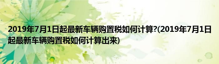 2019年7月1日起最新車輛購置稅如何計(jì)算?(2019年7月1日起最新車輛購置稅如何計(jì)算出來)