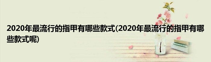 2020年最流行的指甲有哪些款式(2020年最流行的指甲有哪些款式呢)