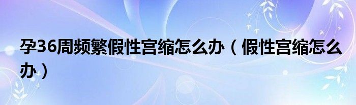 孕36周頻繁假性宮縮怎么辦（假性宮縮怎么辦）