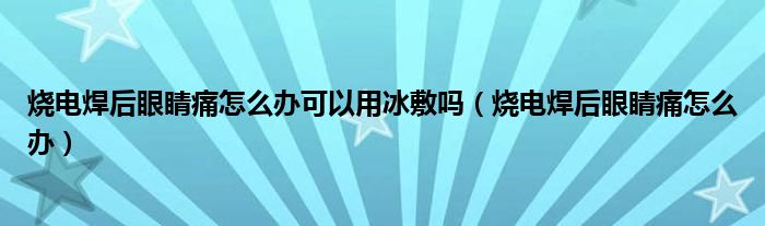 燒電焊后眼睛痛怎么辦可以用冰敷嗎（燒電焊后眼睛痛怎么辦）