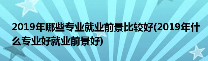 2019年哪些專業(yè)就業(yè)前景比較好(2019年什么專業(yè)好就業(yè)前景好)