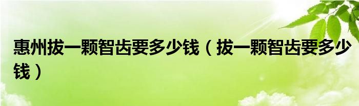 惠州拔一顆智齒要多少錢（拔一顆智齒要多少錢）