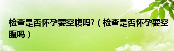 檢查是否懷孕要空腹嗎?（檢查是否懷孕要空腹嗎）