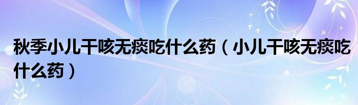 秋季小兒干咳無(wú)痰吃什么藥（小兒干咳無(wú)痰吃什么藥）