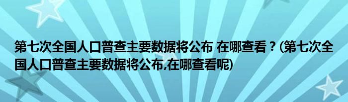 第七次全國(guó)人口普查主要數(shù)據(jù)將公布 在哪查看？(第七次全國(guó)人口普查主要數(shù)據(jù)將公布,在哪查看呢)