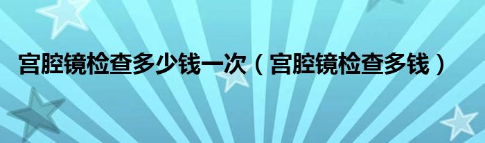 宮腔鏡檢查多少錢一次（宮腔鏡檢查多錢）