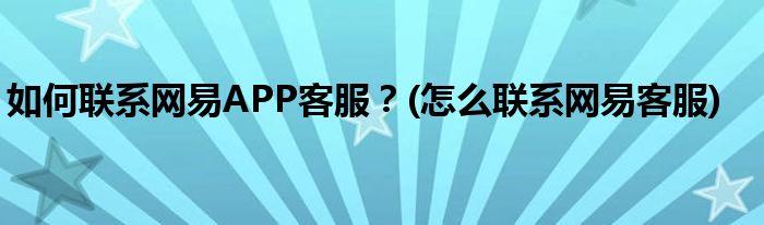 如何聯(lián)系網(wǎng)易APP客服？(怎么聯(lián)系網(wǎng)易客服)