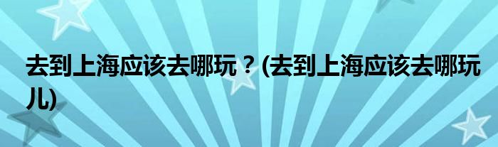 去到上海應(yīng)該去哪玩？(去到上海應(yīng)該去哪玩兒)