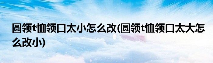 圓領(lǐng)t恤領(lǐng)口太小怎么改(圓領(lǐng)t恤領(lǐng)口太大怎么改小)