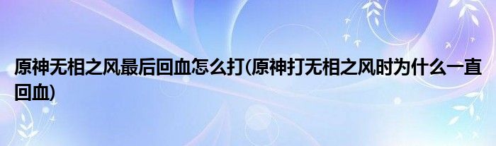 原神無(wú)相之風(fēng)最后回血怎么打(原神打無(wú)相之風(fēng)時(shí)為什么一直回血)