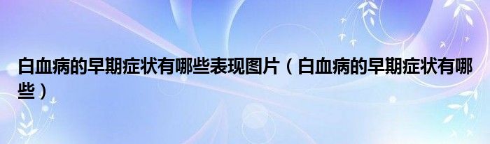 白血病的早期癥狀有哪些表現(xiàn)圖片（白血病的早期癥狀有哪些）