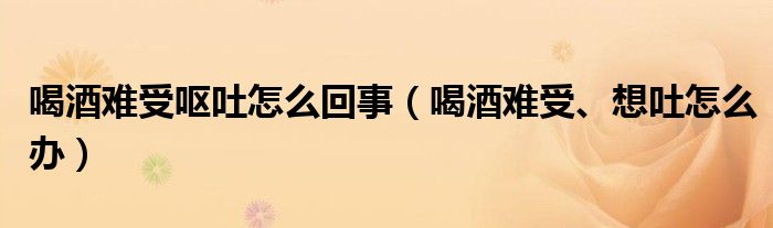 喝酒難受嘔吐怎么回事（喝酒難受、想吐怎么辦）