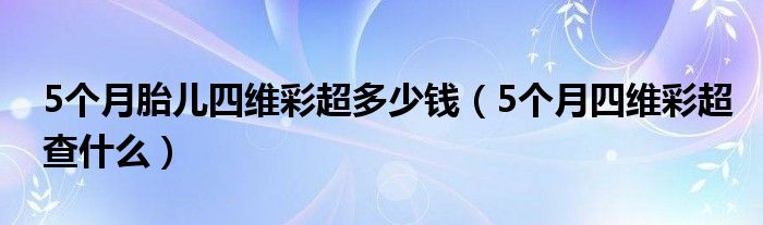 5個(gè)月胎兒四維彩超多少錢（5個(gè)月四維彩超查什么）