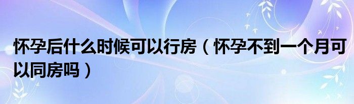 懷孕后什么時候可以行房（懷孕不到一個月可以同房嗎）