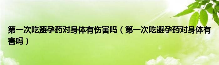 第一次吃避孕藥對身體有傷害嗎（第一次吃避孕藥對身體有害嗎）