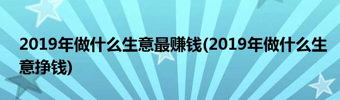 2019年做什么生意最賺錢(qián)(2019年做什么生意掙錢(qián))