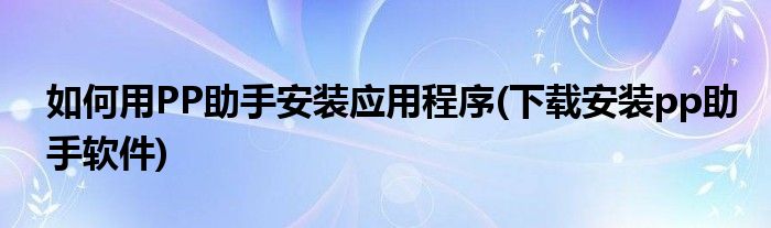 如何用PP助手安裝應(yīng)用程序(下載安裝pp助手軟件)