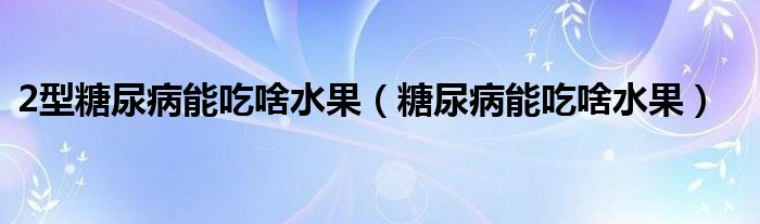 2型糖尿病能吃啥水果（糖尿病能吃啥水果）