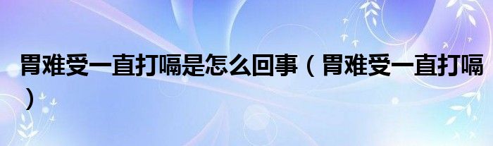 胃難受一直打嗝是怎么回事（胃難受一直打嗝）