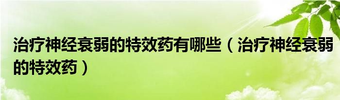 治療神經(jīng)衰弱的特效藥有哪些（治療神經(jīng)衰弱的特效藥）