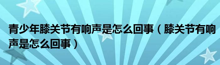 青少年膝關(guān)節(jié)有響聲是怎么回事（膝關(guān)節(jié)有響聲是怎么回事）