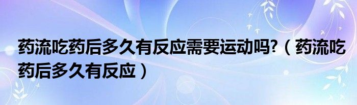 藥流吃藥后多久有反應(yīng)需要運動嗎?（藥流吃藥后多久有反應(yīng)）