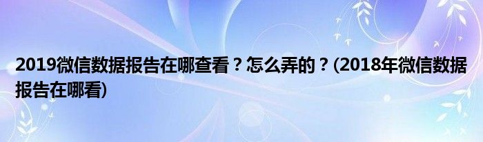 2019微信數(shù)據(jù)報告在哪查看？怎么弄的？(2018年微信數(shù)據(jù)報告在哪看)