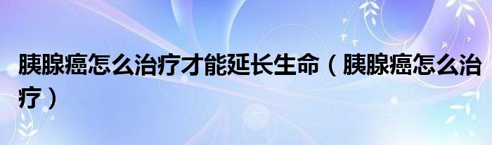 胰腺癌怎么治療才能延長生命（胰腺癌怎么治療）