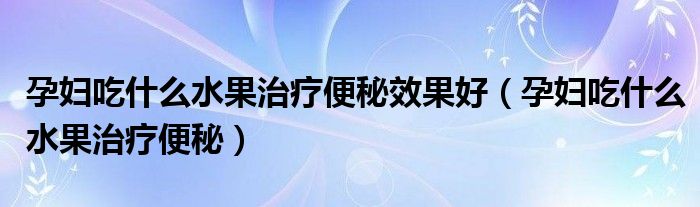 孕婦吃什么水果治療便秘效果好（孕婦吃什么水果治療便秘）