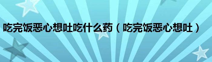 吃完飯惡心想吐吃什么藥（吃完飯惡心想吐）