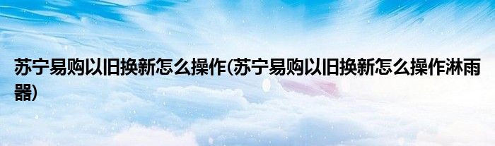 蘇寧易購(gòu)以舊換新怎么操作(蘇寧易購(gòu)以舊換新怎么操作淋雨器)