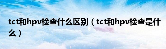 tct和hpv檢查什么區(qū)別（tct和hpv檢查是什么）