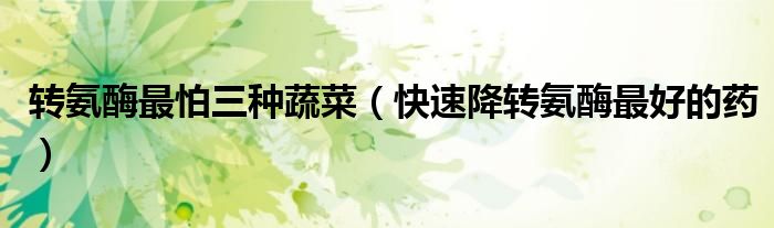 轉(zhuǎn)氨酶最怕三種蔬菜（快速降轉(zhuǎn)氨酶最好的藥）