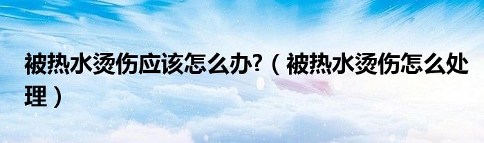 被熱水燙傷應(yīng)該怎么辦?（被熱水燙傷怎么處理）