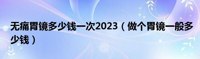 無(wú)痛胃鏡多少錢一次2023（做個(gè)胃鏡一般多少錢）