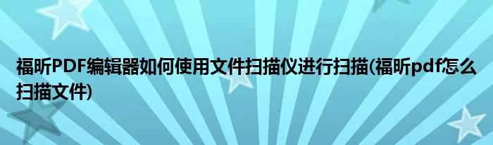 福昕PDF編輯器如何使用文件掃描儀進(jìn)行掃描(福昕pdf怎么掃描文件)