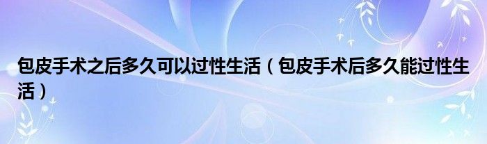 包皮手術(shù)之后多久可以過性生活（包皮手術(shù)后多久能過性生活）